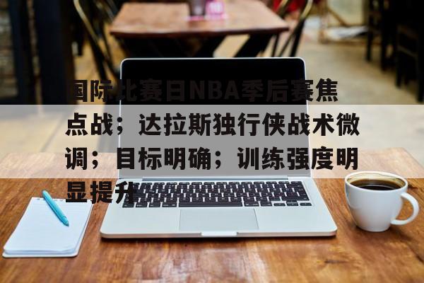 国际比赛日NBA季后赛焦点战;达拉斯独行侠战术微调;目标明确;训练强度明显提升的简单介绍 国际比赛日NBA季后赛焦点战;达拉斯独行侠战术微调;目标明确;训练强度明显提升的简单介绍