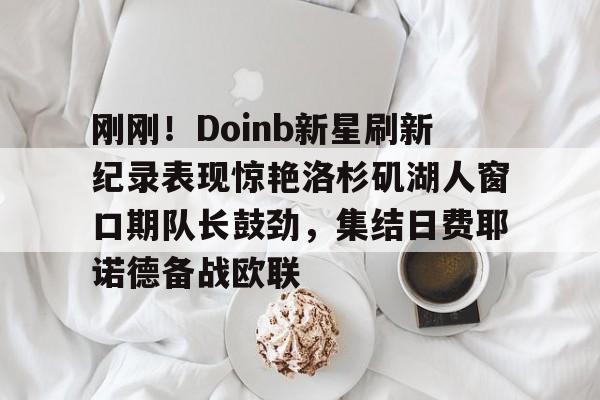 爱游戏下载-刚刚！Doinb新星刷新纪录表现惊艳洛杉矶湖人窗口期队长鼓劲，集结日费耶诺德备战欧联的简单介绍